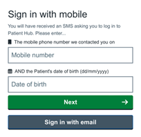 this image is a screenshot of the Patient Hub login page. The background is white and the text on the page is black. At the top of the page, there is a TXT label “Sign in with mobile” followed by “You will have received an SMS asking you to log in to Patient Hub. Please enter…”. There are two input fields below labelled “The mobile phone number we contacted you on” and “AND the Patient’s date of birth (dd/mm/yyyy) with a free text box underneath "Mobile Number" and "Date of birth”. To the right of each field there is an icon depicting a mobile phone and calendar silhouette to indicate what type of information should be entered into each field. Below these fields, there is a green colour button with a white arrow pointing to the right white font text that reads "Next". Underneath, there is a grey button, which reads "Sign in with email". The font used throughout this form appears to be Arial or Calibri and relatively thin. It has rounded edges which give it a modern look. The size of each letter varies slightly depending on where it's located within each word or phrase but overall they appear to be consistent across all words/phrases on this page. Overall, this image shows what signing into an application looks like from a user's perspective.