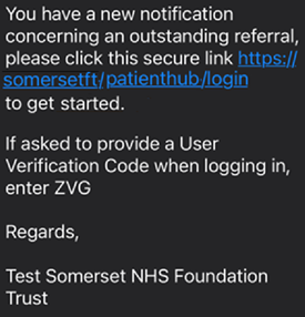 This is a screenshot of a black graphical user interface with white text. It shows an example of the text message you will receive, with the link to log in to Patient Hub. The background is completely black, and the foreground consists of various pieces of white text. The font used throughout this image appears to be Arial or Calibri. Overall, this image conveys a sense of simplicity and minimalism. The text reads: You have a new notification concerning an outstanding referral, please click this secure link: https;// somersetft/ patientb.ubflogin to get started. If asked to provide a User Verification Code when logging in, enter ZVG (please note this is an example) Regards, Test Somerset NHS Foundation Trust.