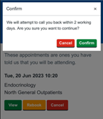 The image is a screenshot of a mobile phone interface, from an appointment managing application called Patient Hub. The screen displays a dialog box with the message "Confirm. We will attempt to call you back within 2 working days. Are you sure you want to continue?" with options to proceed or cancel. Below this dialog box, there is more text, suggesting that these are appointments the user has indicated they will be attending. An appointment is scheduled for Tuesday, 20th of June, 2023, at 10:20 for Endocrinology in North General Outpatients. There are also options to rebook or cancel this appointment. The dominant colours in the image are grey and white, which are typical for many mobile interfaces. It is an important screenshot, intended to confirm the details of a medical appointment and to illustrate the functionality of the app. The text within the interface appears to be of a standard, and is presented in a clean, simple font likely Arial or Calibri.